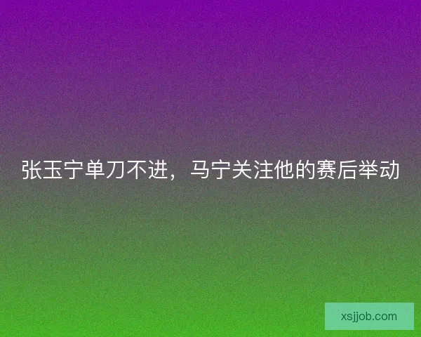 张玉宁单刀不进，马宁关注他的赛后举动