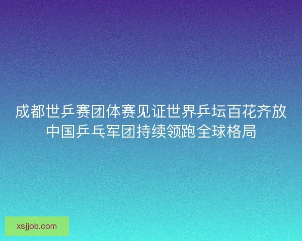 成都世乒赛团体赛见证世界乒坛百花齐放中国乒乓军团持续领跑全球格局